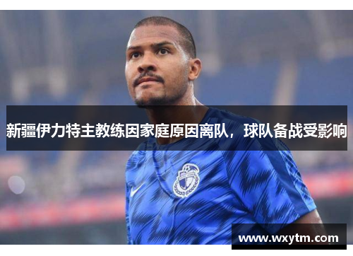 新疆伊力特主教练因家庭原因离队，球队备战受影响