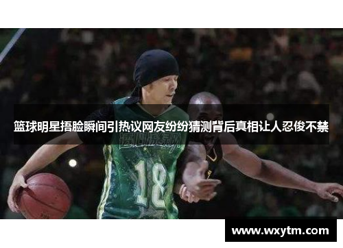 篮球明星捂脸瞬间引热议网友纷纷猜测背后真相让人忍俊不禁