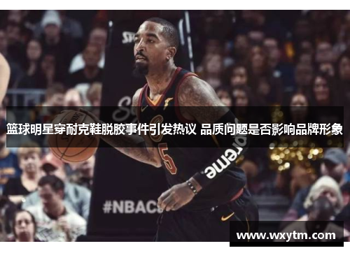 篮球明星穿耐克鞋脱胶事件引发热议 品质问题是否影响品牌形象