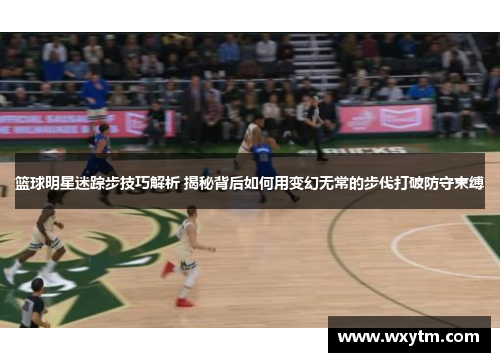 篮球明星迷踪步技巧解析 揭秘背后如何用变幻无常的步伐打破防守束缚
