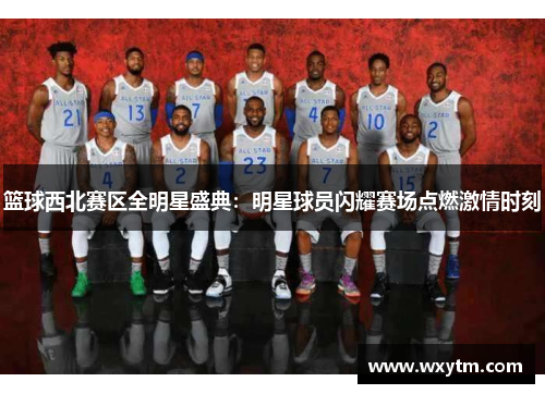 篮球西北赛区全明星盛典：明星球员闪耀赛场点燃激情时刻