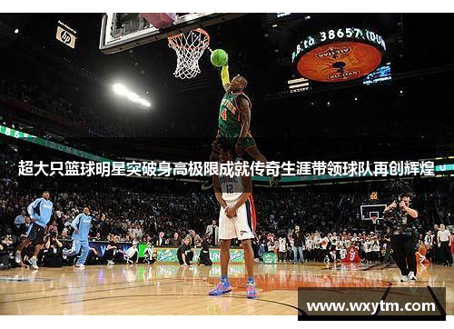 超大只篮球明星突破身高极限成就传奇生涯带领球队再创辉煌