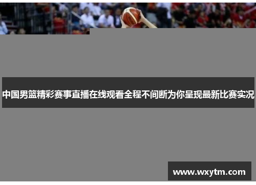 中国男篮精彩赛事直播在线观看全程不间断为你呈现最新比赛实况