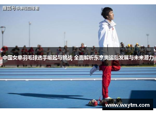 中国女单羽毛球选手崛起与挑战 全面解析东京奥运后发展与未来潜力