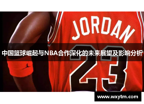 中国篮球崛起与NBA合作深化的未来展望及影响分析